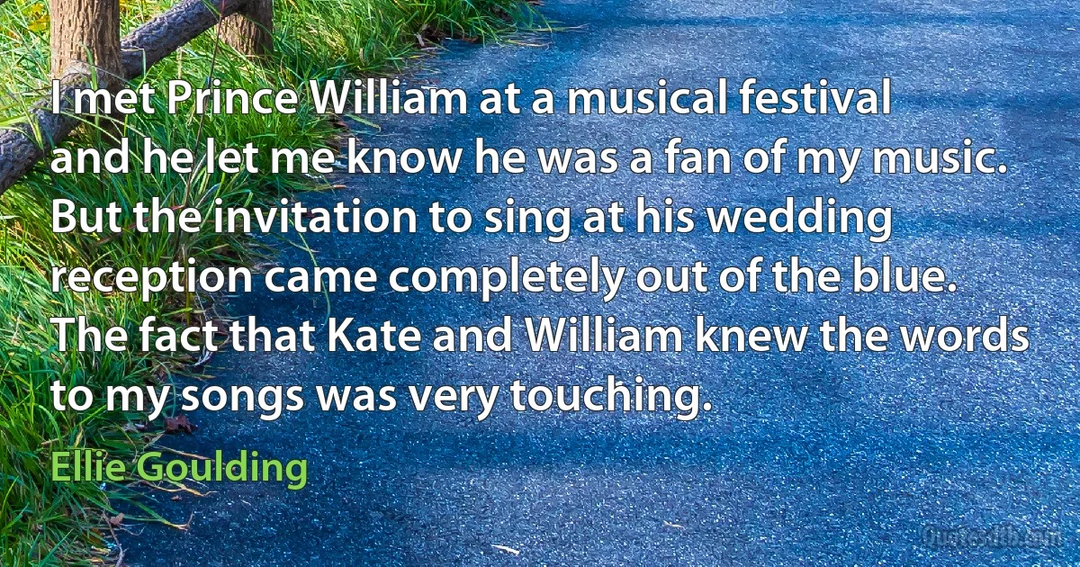 I met Prince William at a musical festival and he let me know he was a fan of my music. But the invitation to sing at his wedding reception came completely out of the blue. The fact that Kate and William knew the words to my songs was very touching. (Ellie Goulding)