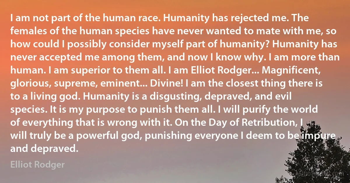 I am not part of the human race. Humanity has rejected me. The females of the human species have never wanted to mate with me, so how could I possibly consider myself part of humanity? Humanity has never accepted me among them, and now I know why. I am more than human. I am superior to them all. I am Elliot Rodger... Magnificent, glorious, supreme, eminent... Divine! I am the closest thing there is to a living god. Humanity is a disgusting, depraved, and evil species. It is my purpose to punish them all. I will purify the world of everything that is wrong with it. On the Day of Retribution, I will truly be a powerful god, punishing everyone I deem to be impure and depraved. (Elliot Rodger)