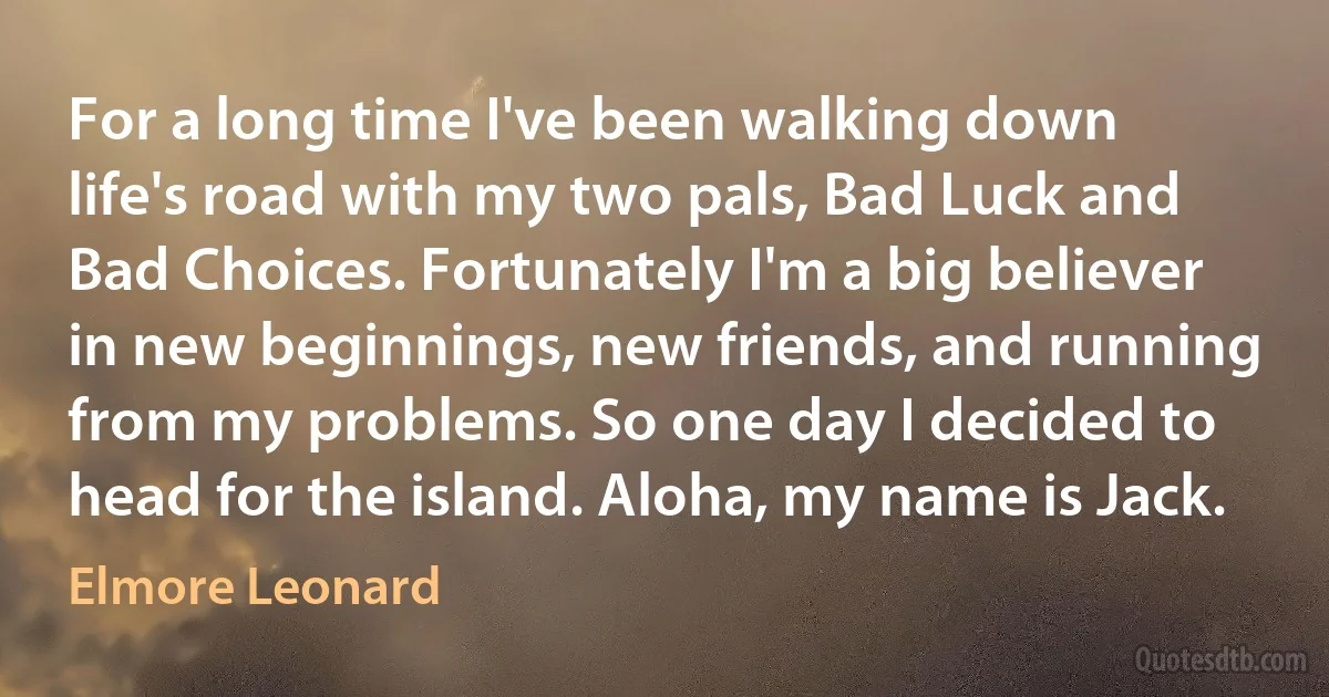 For a long time I've been walking down life's road with my two pals, Bad Luck and Bad Choices. Fortunately I'm a big believer in new beginnings, new friends, and running from my problems. So one day I decided to head for the island. Aloha, my name is Jack. (Elmore Leonard)