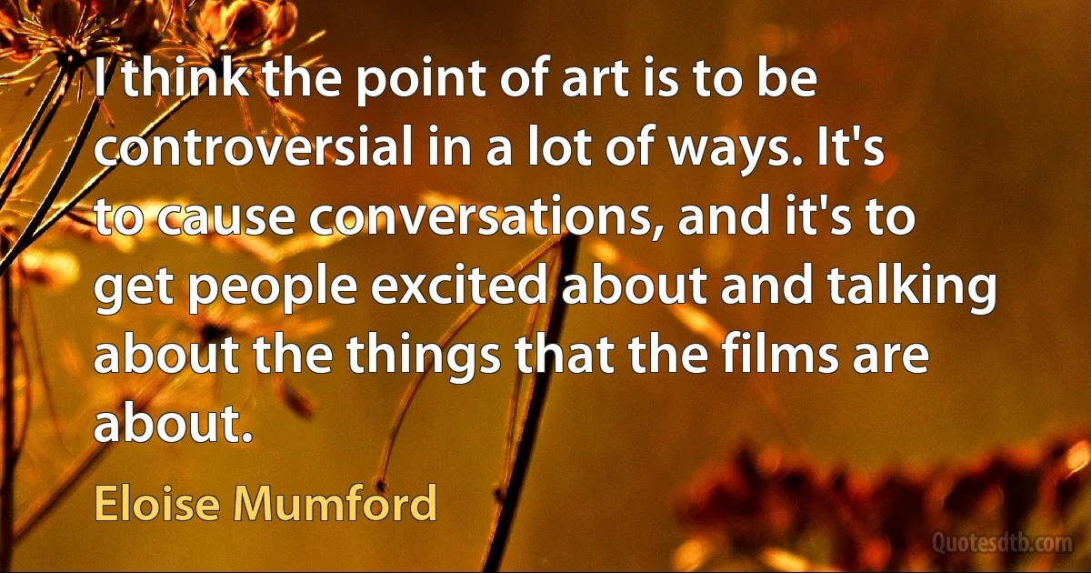 I think the point of art is to be controversial in a lot of ways. It's to cause conversations, and it's to get people excited about and talking about the things that the films are about. (Eloise Mumford)