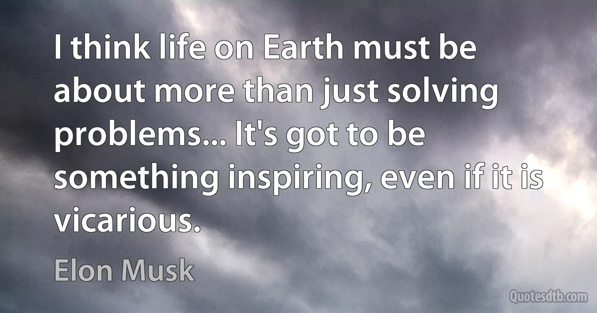 I think life on Earth must be about more than just solving problems... It's got to be something inspiring, even if it is vicarious. (Elon Musk)