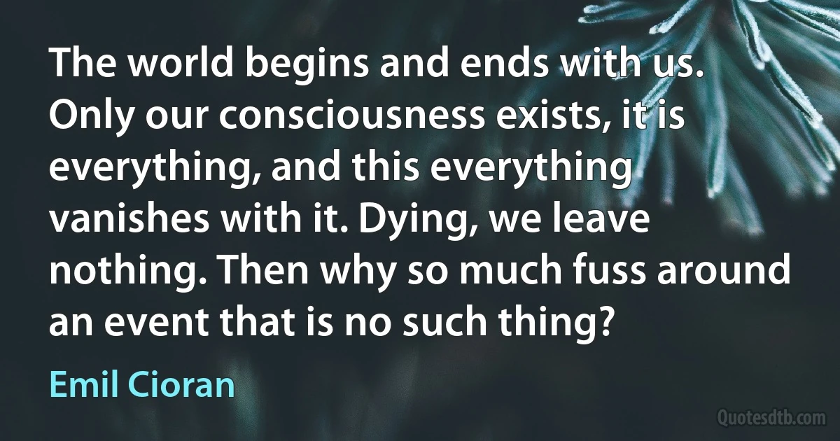 The world begins and ends with us. Only our consciousness exists, it is everything, and this everything vanishes with it. Dying, we leave nothing. Then why so much fuss around an event that is no such thing? (Emil Cioran)