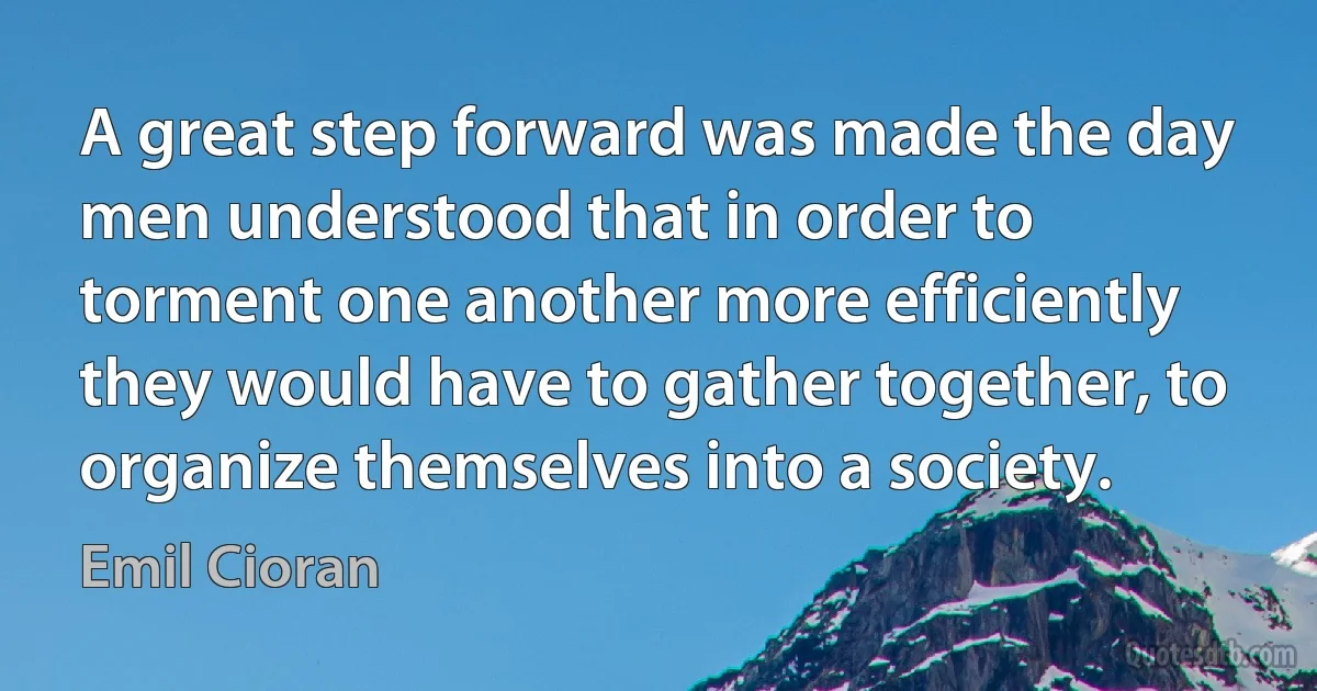 A great step forward was made the day men understood that in order to torment one another more efficiently they would have to gather together, to organize themselves into a society. (Emil Cioran)