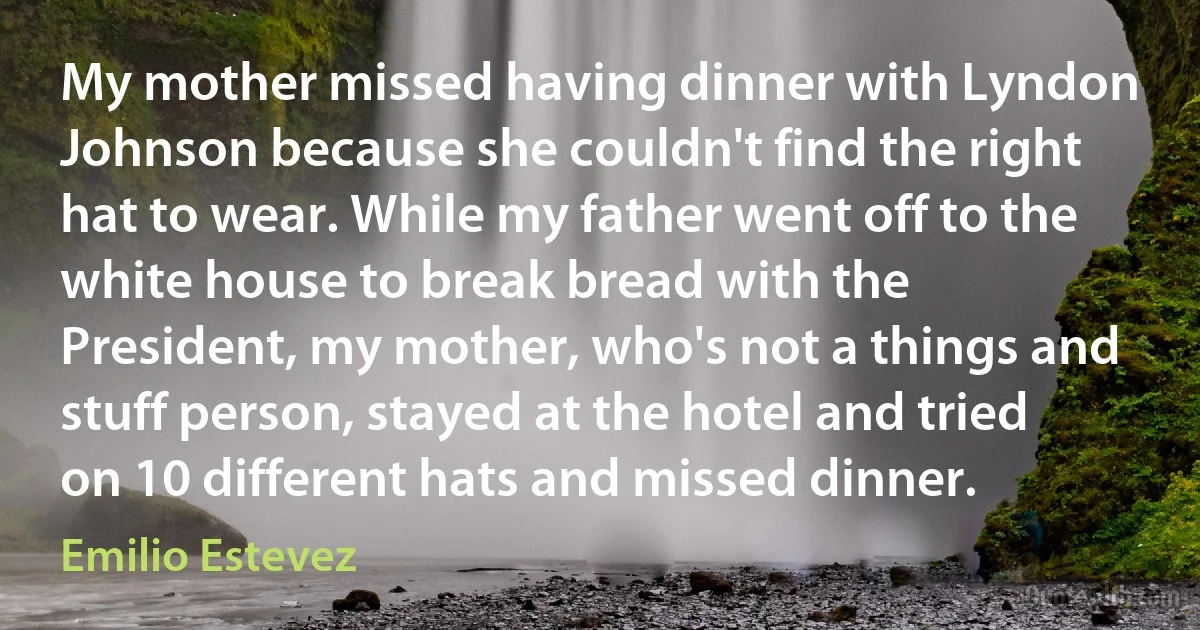 My mother missed having dinner with Lyndon Johnson because she couldn't find the right hat to wear. While my father went off to the white house to break bread with the President, my mother, who's not a things and stuff person, stayed at the hotel and tried on 10 different hats and missed dinner. (Emilio Estevez)