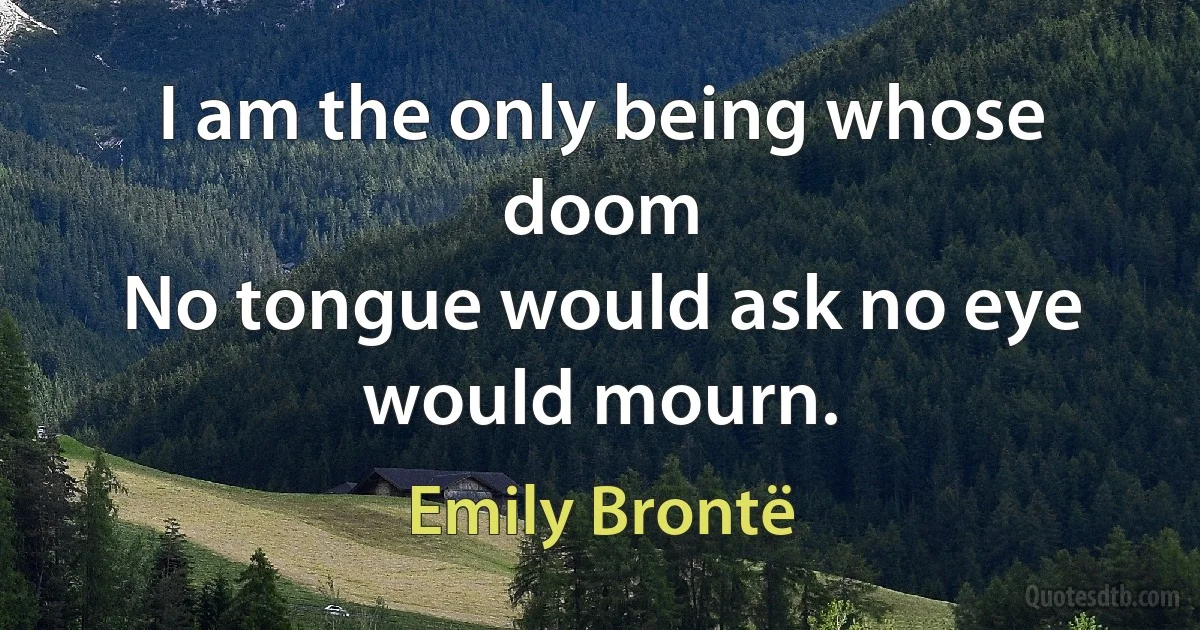 I am the only being whose doom
No tongue would ask no eye would mourn. (Emily Brontë)