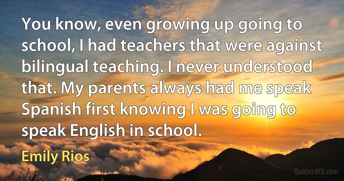 You know, even growing up going to school, I had teachers that were against bilingual teaching. I never understood that. My parents always had me speak Spanish first knowing I was going to speak English in school. (Emily Rios)