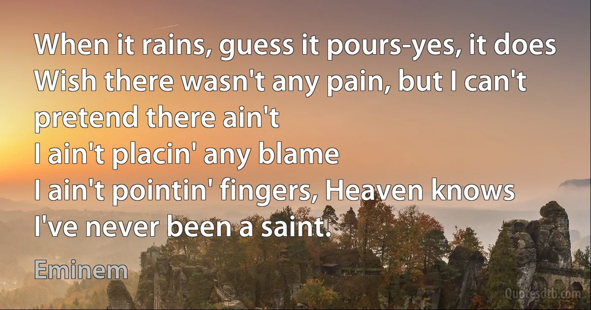 When it rains, guess it pours-yes, it does
Wish there wasn't any pain, but I can't pretend there ain't
I ain't placin' any blame
I ain't pointin' fingers, Heaven knows I've never been a saint. (Eminem)