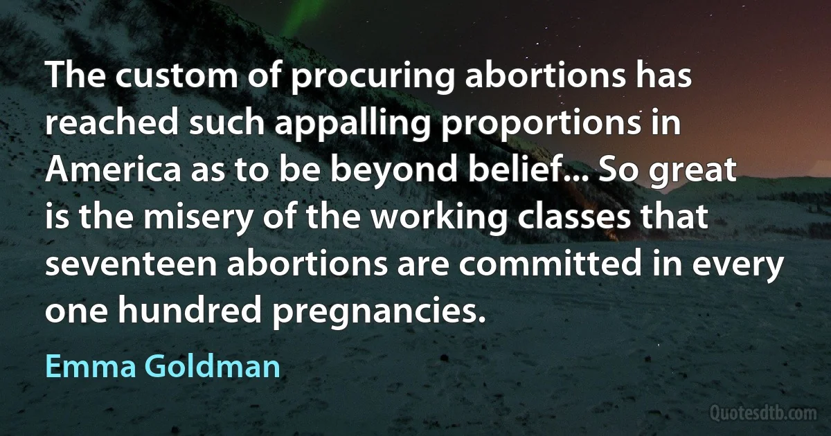 The custom of procuring abortions has reached such appalling proportions in America as to be beyond belief... So great is the misery of the working classes that seventeen abortions are committed in every one hundred pregnancies. (Emma Goldman)