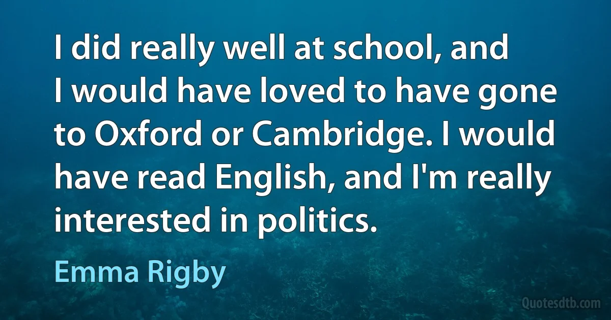 I did really well at school, and I would have loved to have gone to Oxford or Cambridge. I would have read English, and I'm really interested in politics. (Emma Rigby)