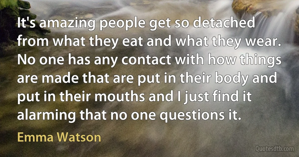 It's amazing people get so detached from what they eat and what they wear. No one has any contact with how things are made that are put in their body and put in their mouths and I just find it alarming that no one questions it. (Emma Watson)