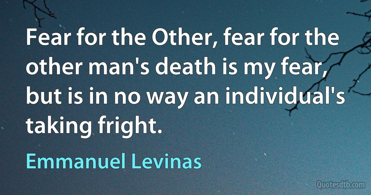 Fear for the Other, fear for the other man's death is my fear, but is in no way an individual's taking fright. (Emmanuel Levinas)