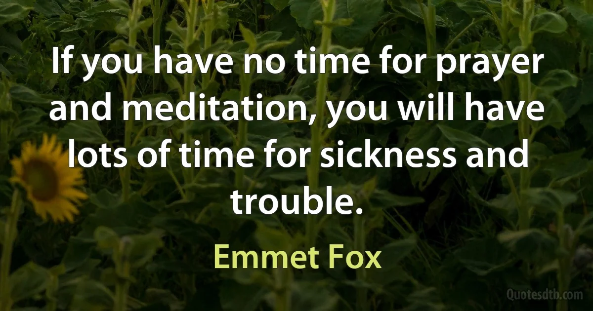 If you have no time for prayer and meditation, you will have lots of time for sickness and trouble. (Emmet Fox)