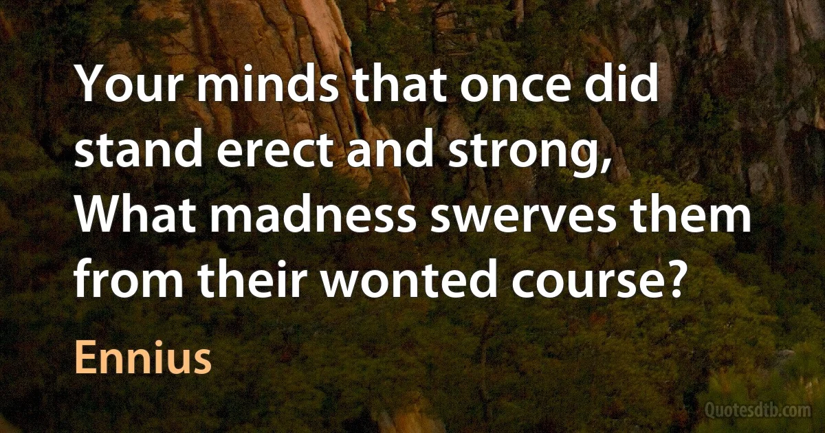 Your minds that once did stand erect and strong,
What madness swerves them from their wonted course? (Ennius)