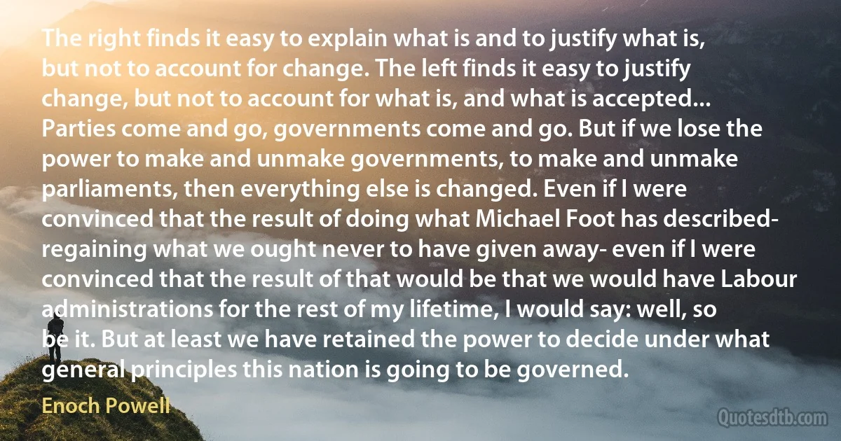 The right finds it easy to explain what is and to justify what is, but not to account for change. The left finds it easy to justify change, but not to account for what is, and what is accepted... Parties come and go, governments come and go. But if we lose the power to make and unmake governments, to make and unmake parliaments, then everything else is changed. Even if I were convinced that the result of doing what Michael Foot has described- regaining what we ought never to have given away- even if I were convinced that the result of that would be that we would have Labour administrations for the rest of my lifetime, I would say: well, so be it. But at least we have retained the power to decide under what general principles this nation is going to be governed. (Enoch Powell)