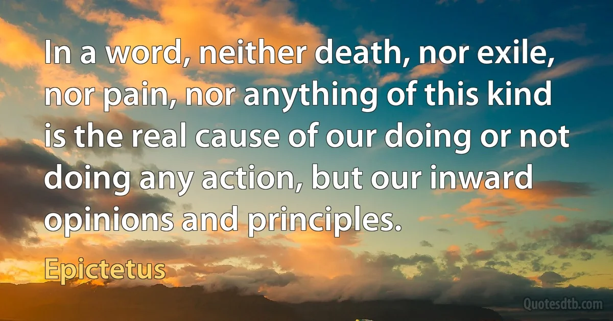 In a word, neither death, nor exile, nor pain, nor anything of this kind is the real cause of our doing or not doing any action, but our inward opinions and principles. (Epictetus)