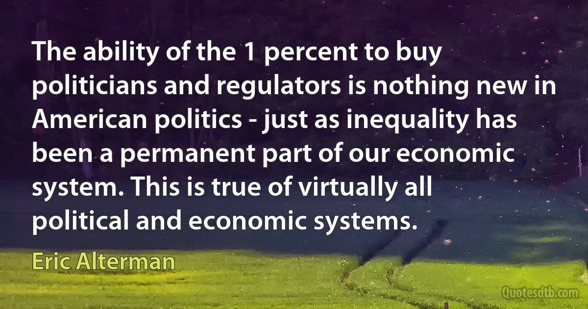 The ability of the 1 percent to buy politicians and regulators is nothing new in American politics - just as inequality has been a permanent part of our economic system. This is true of virtually all political and economic systems. (Eric Alterman)