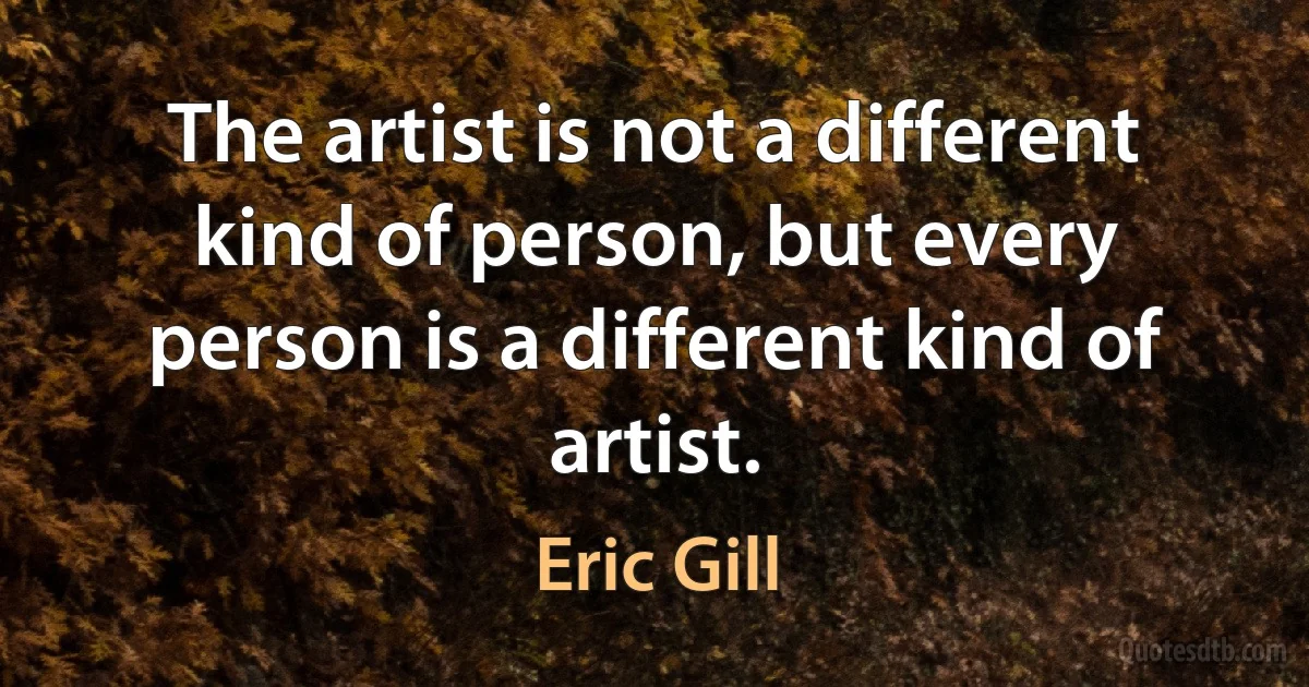 The artist is not a different kind of person, but every person is a different kind of artist. (Eric Gill)