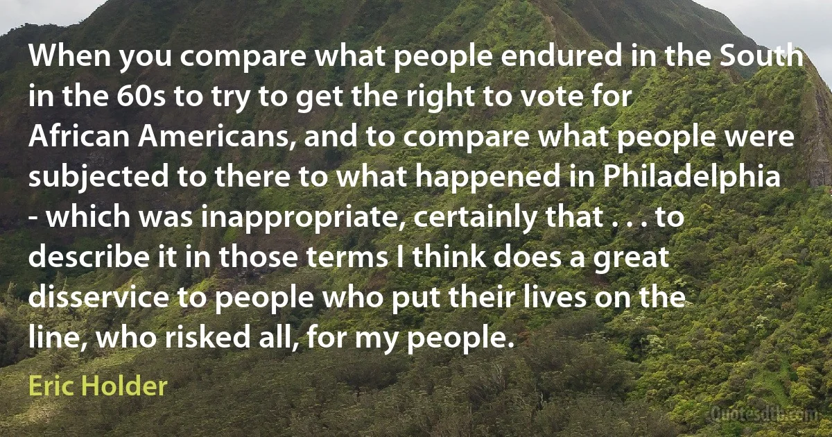 When you compare what people endured in the South in the 60s to try to get the right to vote for African Americans, and to compare what people were subjected to there to what happened in Philadelphia - which was inappropriate, certainly that . . . to describe it in those terms I think does a great disservice to people who put their lives on the line, who risked all, for my people. (Eric Holder)