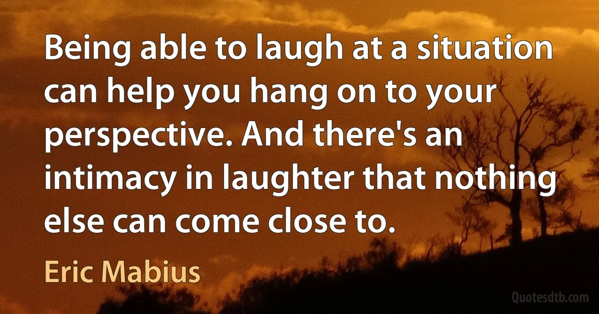 Being able to laugh at a situation can help you hang on to your perspective. And there's an intimacy in laughter that nothing else can come close to. (Eric Mabius)