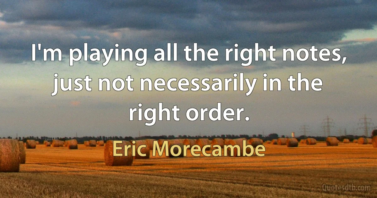 I'm playing all the right notes, just not necessarily in the right order. (Eric Morecambe)