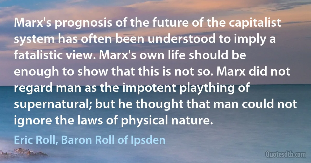 Marx's prognosis of the future of the capitalist system has often been understood to imply a fatalistic view. Marx's own life should be enough to show that this is not so. Marx did not regard man as the impotent plaything of supernatural; but he thought that man could not ignore the laws of physical nature. (Eric Roll, Baron Roll of Ipsden)