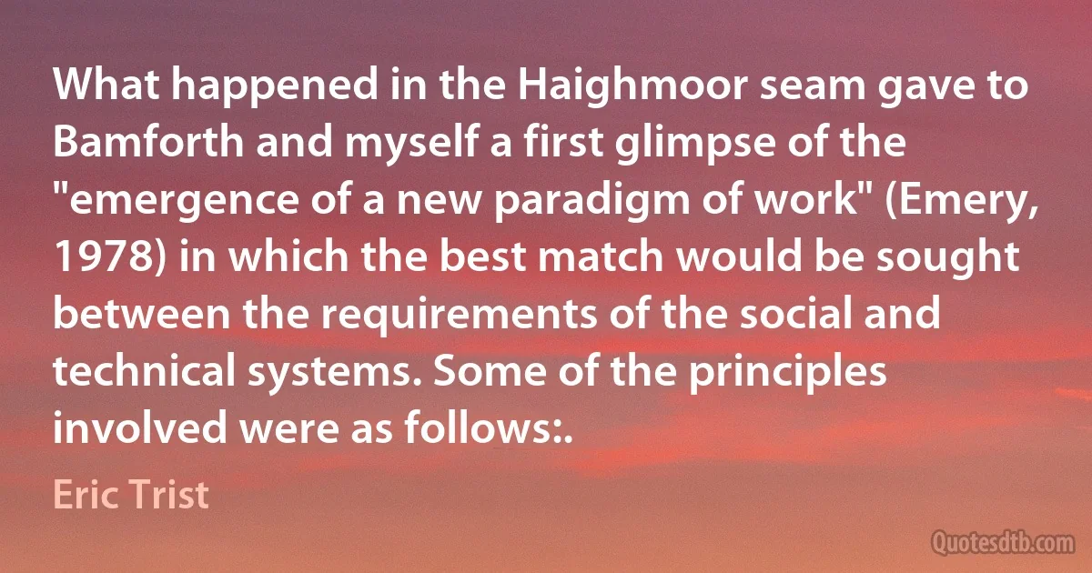 What happened in the Haighmoor seam gave to Bamforth and myself a first glimpse of the "emergence of a new paradigm of work" (Emery, 1978) in which the best match would be sought between the requirements of the social and technical systems. Some of the principles involved were as follows:. (Eric Trist)