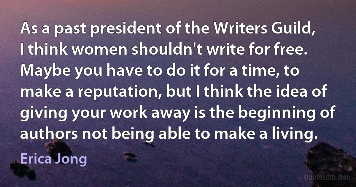 As a past president of the Writers Guild, I think women shouldn't write for free. Maybe you have to do it for a time, to make a reputation, but I think the idea of giving your work away is the beginning of authors not being able to make a living. (Erica Jong)