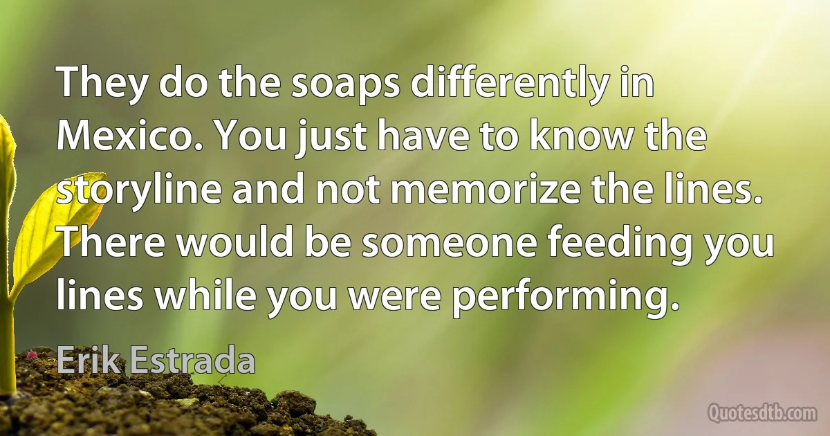 They do the soaps differently in Mexico. You just have to know the storyline and not memorize the lines. There would be someone feeding you lines while you were performing. (Erik Estrada)