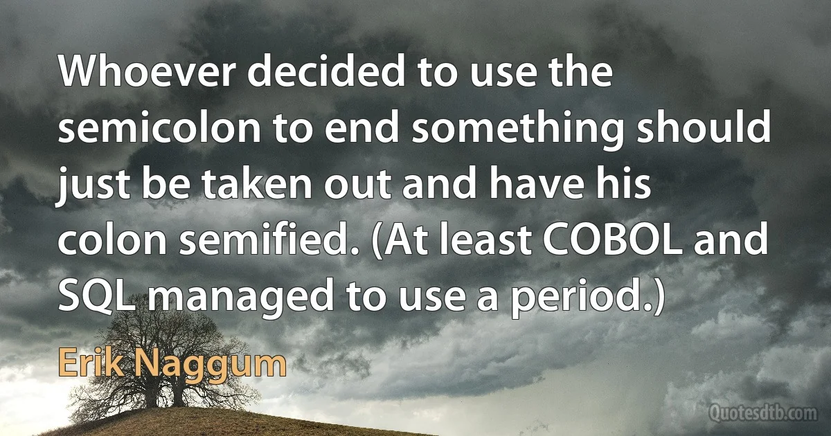 Whoever decided to use the semicolon to end something should just be taken out and have his colon semified. (At least COBOL and SQL managed to use a period.) (Erik Naggum)