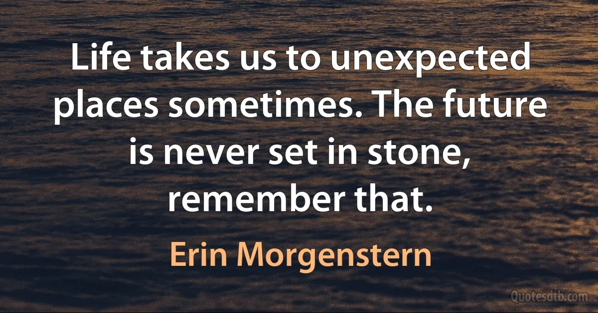 Life takes us to unexpected places sometimes. The future is never set in stone, remember that. (Erin Morgenstern)