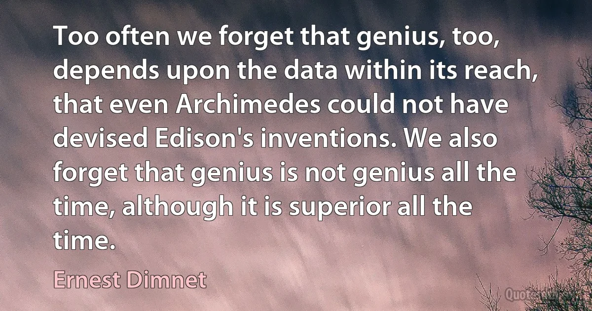 Too often we forget that genius, too, depends upon the data within its reach, that even Archimedes could not have devised Edison's inventions. We also forget that genius is not genius all the time, although it is superior all the time. (Ernest Dimnet)