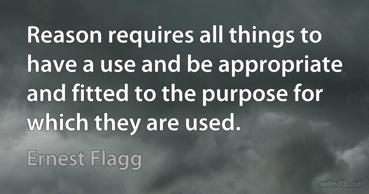 Reason requires all things to have a use and be appropriate and fitted to the purpose for which they are used. (Ernest Flagg)