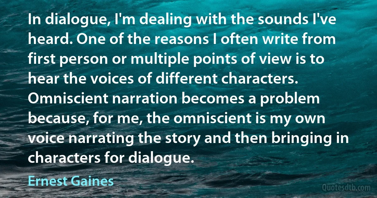 In dialogue, I'm dealing with the sounds I've heard. One of the reasons I often write from first person or multiple points of view is to hear the voices of different characters. Omniscient narration becomes a problem because, for me, the omniscient is my own voice narrating the story and then bringing in characters for dialogue. (Ernest Gaines)