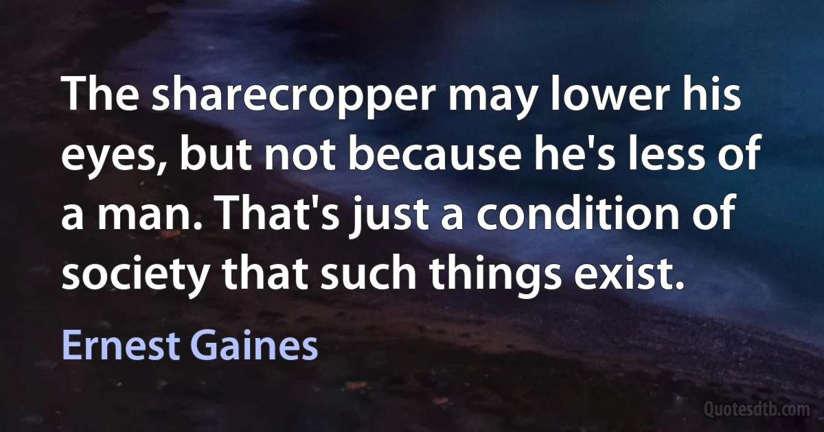 The sharecropper may lower his eyes, but not because he's less of a man. That's just a condition of society that such things exist. (Ernest Gaines)