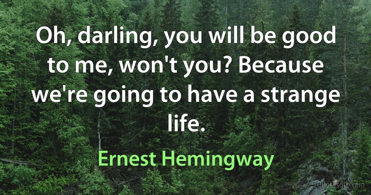 Oh, darling, you will be good to me, won't you? Because we're going to have a strange life. (Ernest Hemingway)