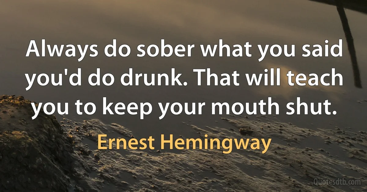 Always do sober what you said you'd do drunk. That will teach you to keep your mouth shut. (Ernest Hemingway)