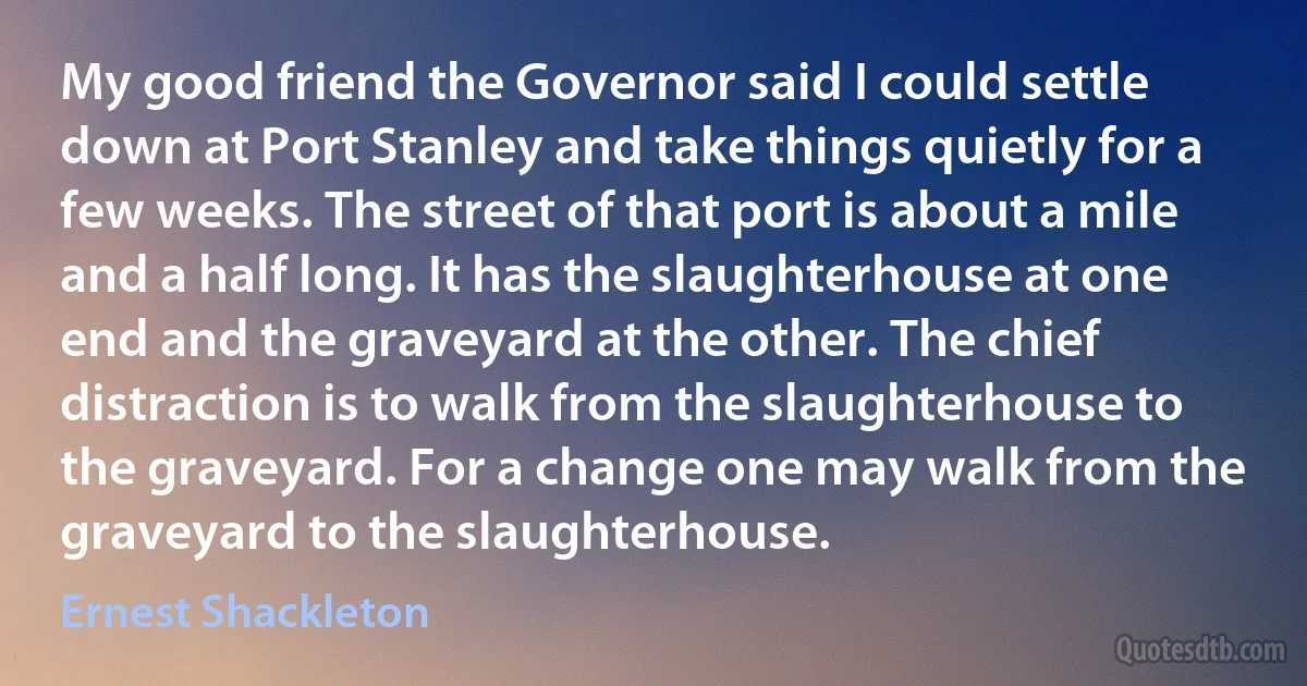 My good friend the Governor said I could settle down at Port Stanley and take things quietly for a few weeks. The street of that port is about a mile and a half long. It has the slaughterhouse at one end and the graveyard at the other. The chief distraction is to walk from the slaughterhouse to the graveyard. For a change one may walk from the graveyard to the slaughterhouse. (Ernest Shackleton)