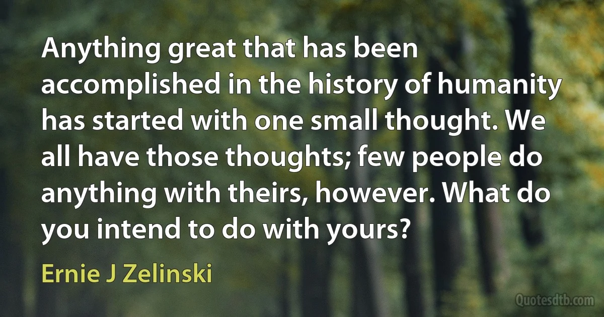 Anything great that has been accomplished in the history of humanity has started with one small thought. We all have those thoughts; few people do anything with theirs, however. What do you intend to do with yours? (Ernie J Zelinski)