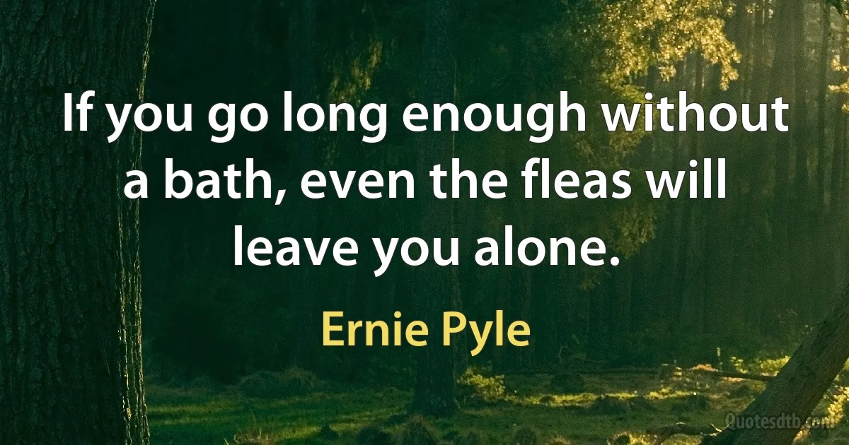 If you go long enough without a bath, even the fleas will leave you alone. (Ernie Pyle)