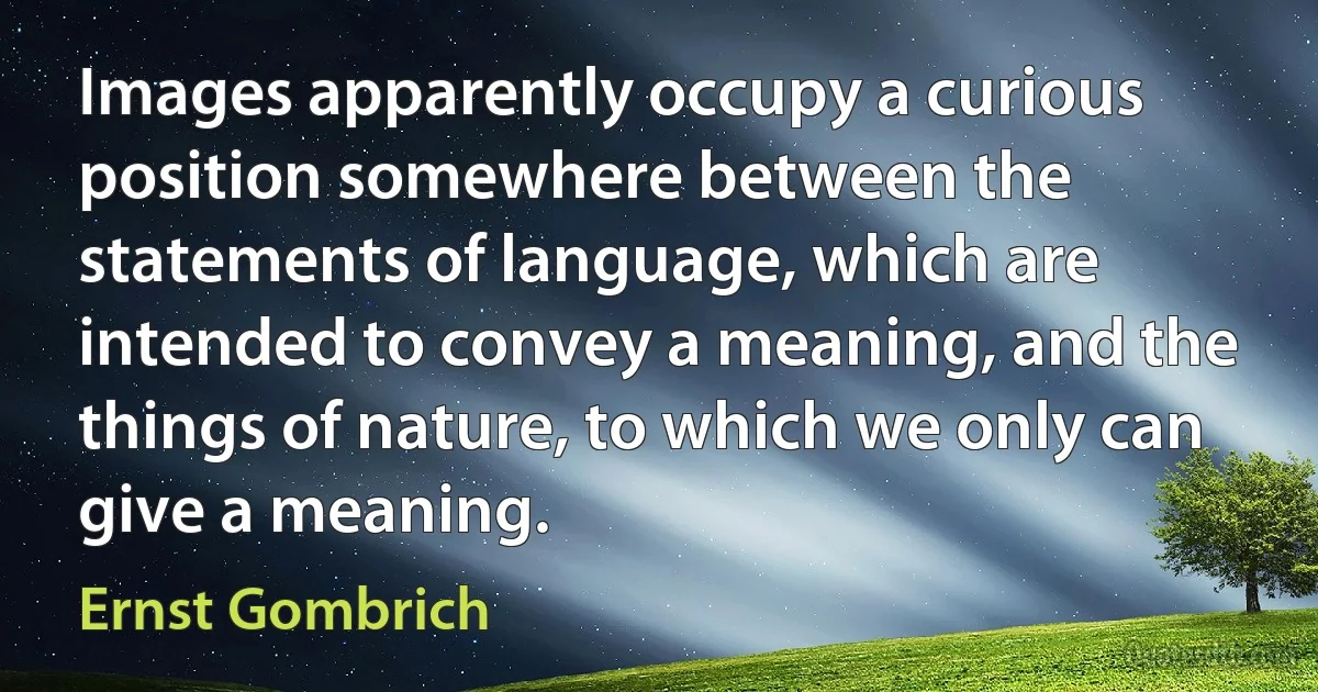 Images apparently occupy a curious position somewhere between the statements of language, which are intended to convey a meaning, and the things of nature, to which we only can give a meaning. (Ernst Gombrich)