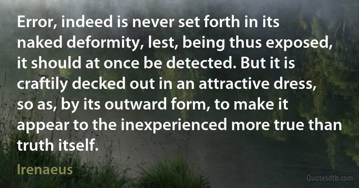 Error, indeed is never set forth in its naked deformity, lest, being thus exposed, it should at once be detected. But it is craftily decked out in an attractive dress, so as, by its outward form, to make it appear to the inexperienced more true than truth itself. (Irenaeus)
