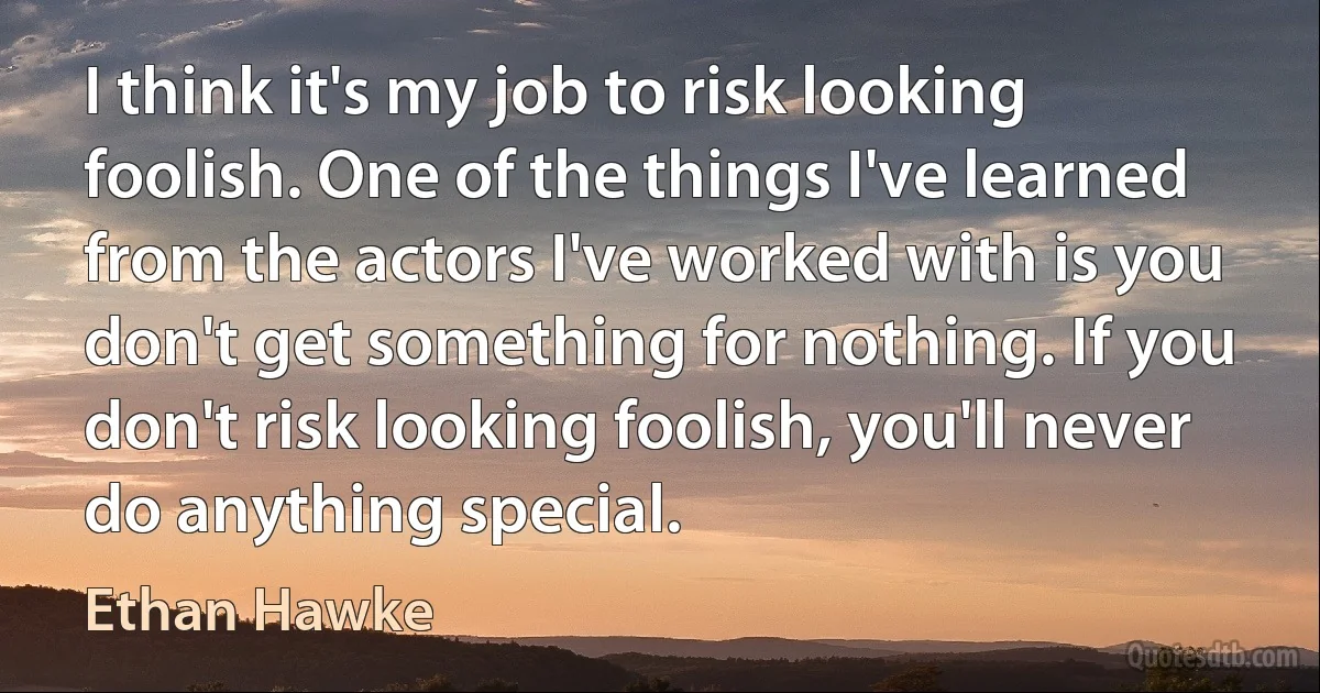 I think it's my job to risk looking foolish. One of the things I've learned from the actors I've worked with is you don't get something for nothing. If you don't risk looking foolish, you'll never do anything special. (Ethan Hawke)