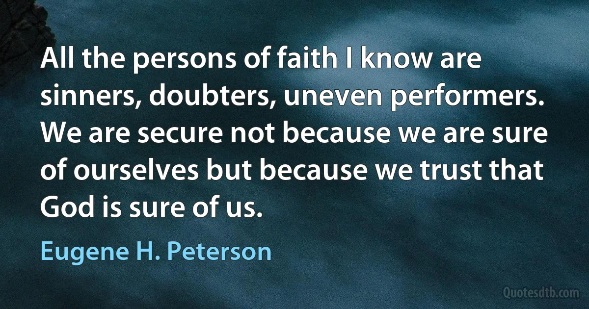 All the persons of faith I know are sinners, doubters, uneven performers. We are secure not because we are sure of ourselves but because we trust that God is sure of us. (Eugene H. Peterson)