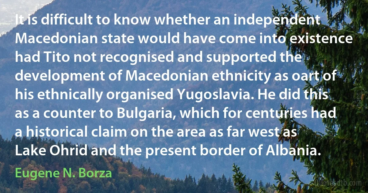 It is difficult to know whether an independent Macedonian state would have come into existence had Tito not recognised and supported the development of Macedonian ethnicity as oart of his ethnically organised Yugoslavia. He did this as a counter to Bulgaria, which for centuries had a historical claim on the area as far west as Lake Ohrid and the present border of Albania. (Eugene N. Borza)