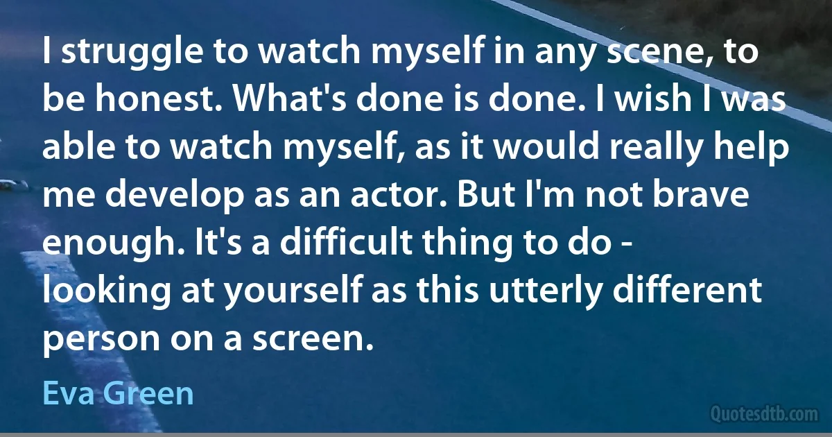 I struggle to watch myself in any scene, to be honest. What's done is done. I wish I was able to watch myself, as it would really help me develop as an actor. But I'm not brave enough. It's a difficult thing to do - looking at yourself as this utterly different person on a screen. (Eva Green)