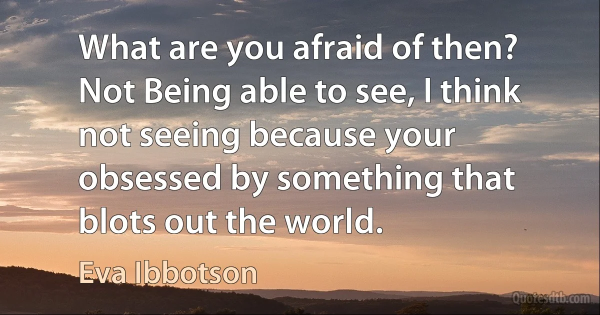 What are you afraid of then?
Not Being able to see, I think not seeing because your obsessed by something that blots out the world. (Eva Ibbotson)