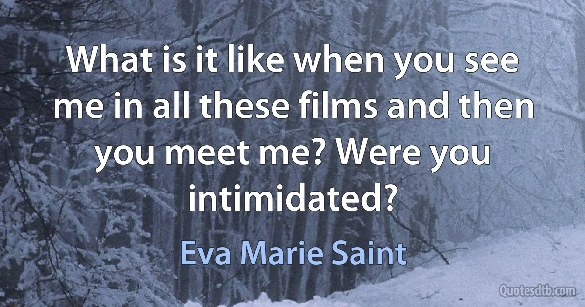 What is it like when you see me in all these films and then you meet me? Were you intimidated? (Eva Marie Saint)