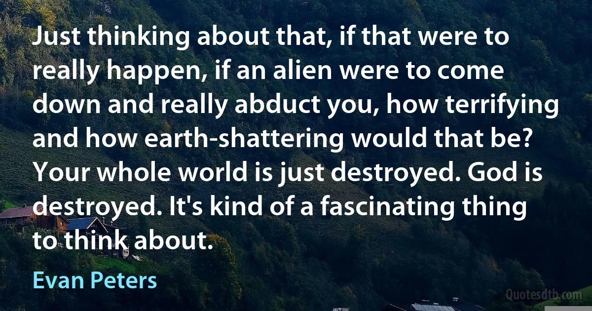 Just thinking about that, if that were to really happen, if an alien were to come down and really abduct you, how terrifying and how earth-shattering would that be? Your whole world is just destroyed. God is destroyed. It's kind of a fascinating thing to think about. (Evan Peters)