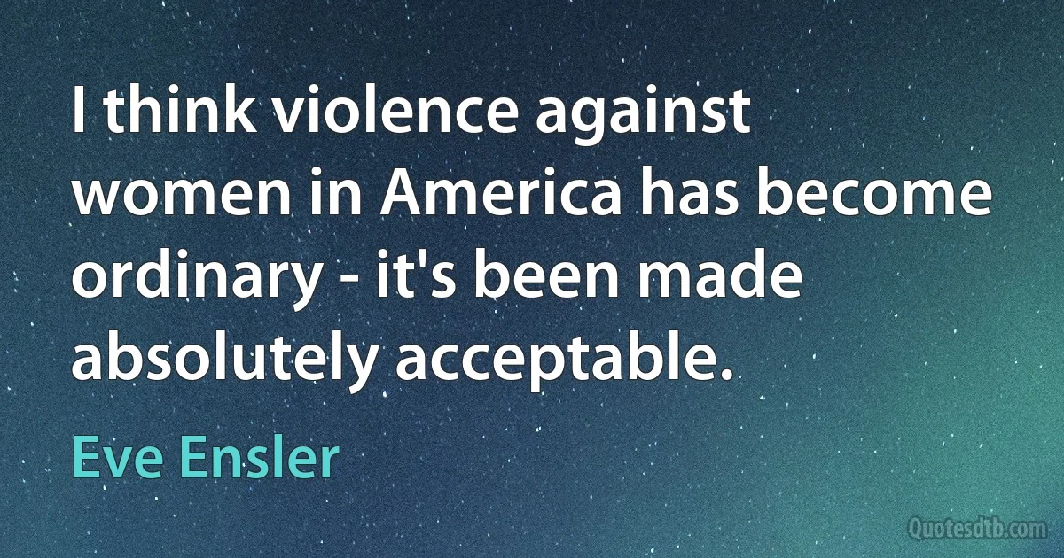 I think violence against women in America has become ordinary - it's been made absolutely acceptable. (Eve Ensler)