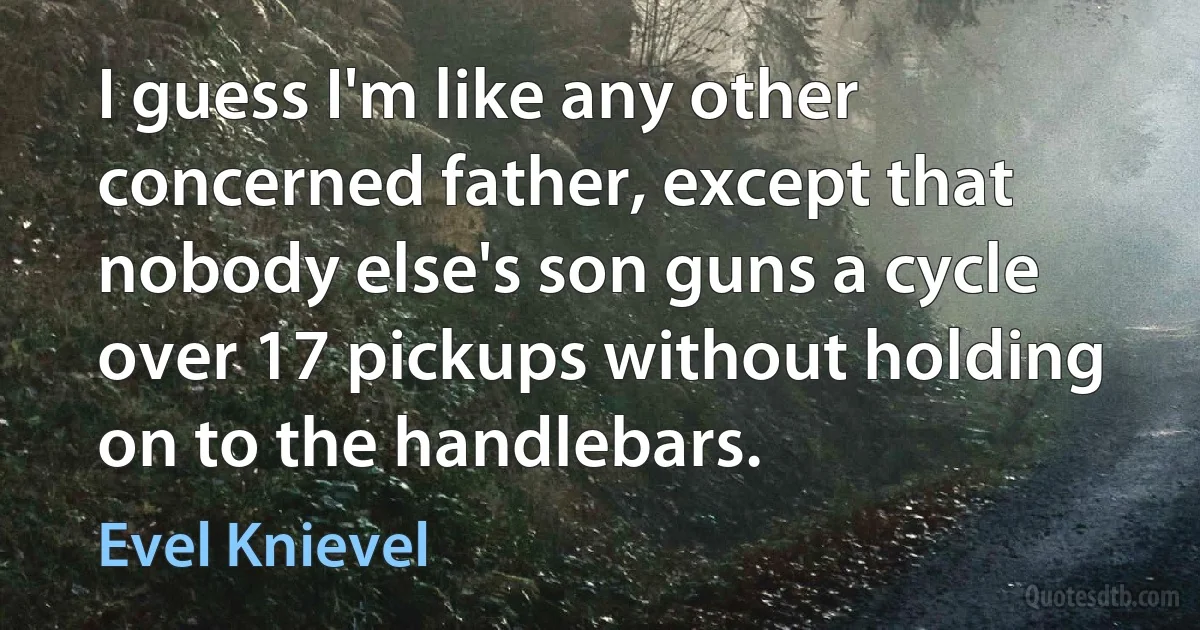 I guess I'm like any other concerned father, except that nobody else's son guns a cycle over 17 pickups without holding on to the handlebars. (Evel Knievel)